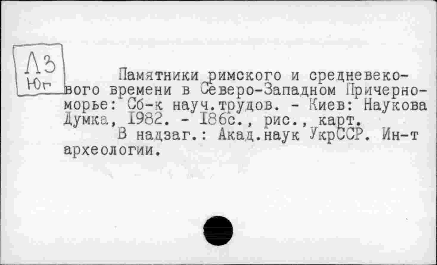 ﻿]\ъ Юг
Памятники римского и средневекового времени в 'Северо-Западном Причерноморье: С!б-к науч.трудов. - Киев: Наукова Думка, 1982. - 186с., рис., карт.
В надзаг.: Акад.наук УкрССР. Ин-т археологии.